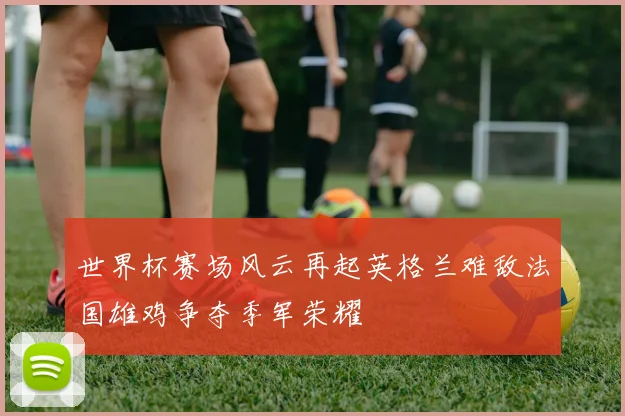 世界杯赛场风云再起英格兰难敌法国雄鸡争夺季军荣耀