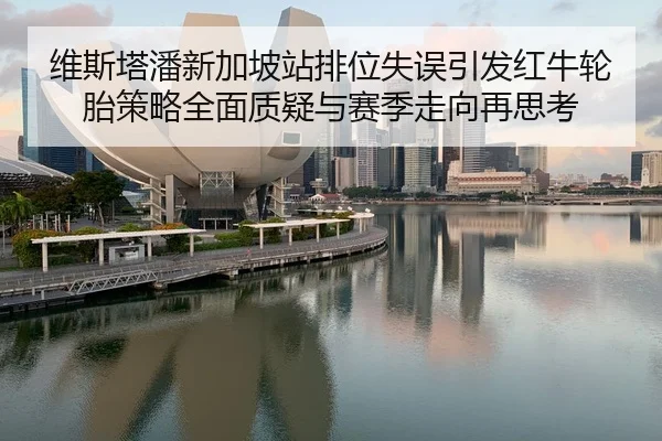 维斯塔潘新加坡站排位失误引发红牛轮胎策略全面质疑与赛季走向再思考